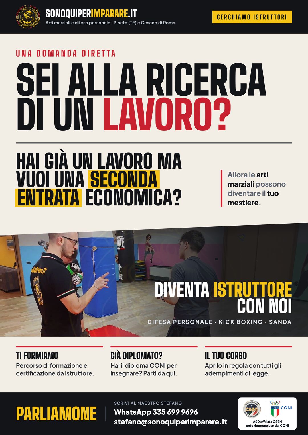 Sei alla ricerca di un lavoro? Hai già un lavoro ma vuoi una seconda entrata economica? Allora le arti marziali possono diventare il tuo mestiere: diventa istruttore di difesa personale, kick boxing e Sanda con noi. Ti formiamo con il percorso di certificazione da istruttore; se hai già il diploma CONI parti da qui; apri il tuo corso in regola con tutti gli adempimenti di legge. Scrivi al maestro Stefano: WhatsApp 335 699 9696, stefano@sonoquiperimparare.it. ASD affiliata CSEN, ente riconosciuto dal CONI.