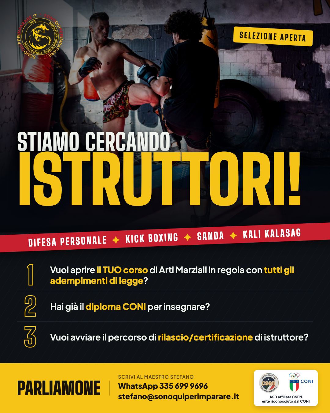 Stiamo cercando istruttori di difesa personale, kick boxing, Sanda e Kali Kalasag. Vuoi aprire il tuo corso di arti marziali in regola con tutti gli adempimenti di legge? Hai già il diploma CONI per insegnare? Vuoi avviare il percorso di rilascio o certificazione di istruttore? Scrivi al maestro Stefano: WhatsApp 335 699 9696, stefano@sonoquiperimparare.it. ASD affiliata CSEN, ente riconosciuto dal CONI.